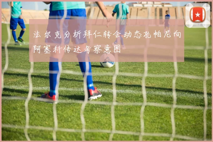 法尔克分析拜仁转会动态孔帕尼向阿塞科传达考察意图