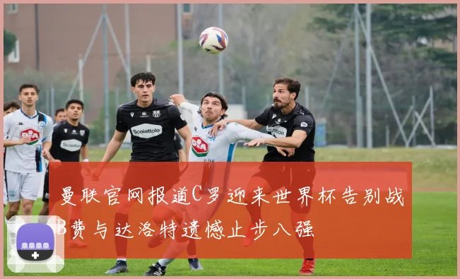 曼联官网报道C罗迎来世界杯告别战B费与达洛特遗憾止步八强