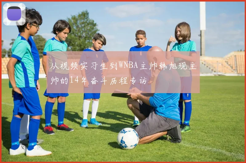 从视频实习生到WNBA主帅韩旭现主帅的14年奋斗历程专访