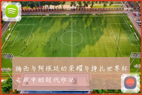 梅西与阿根廷的荣耀与挣扎世界杯之旅中的时代印记