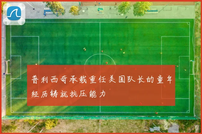 普利西奇承载重任美国队长的童年经历铸就抗压能力